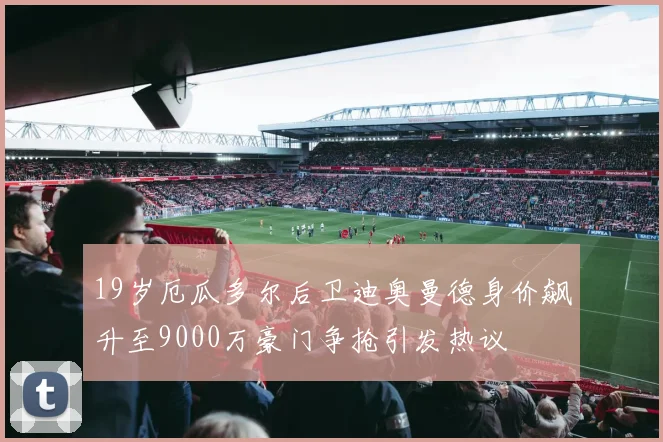 19岁厄瓜多尔后卫迪奥曼德身价飙升至9000万豪门争抢引发热议