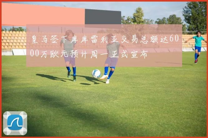 皇马签下库库雷利亚交易总额达6000万欧元预计周一正式宣布