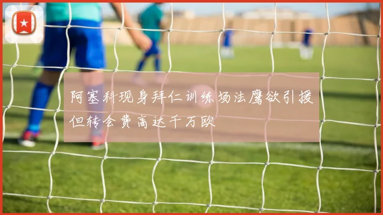 阿塞科现身拜仁训练场法鹰欲引援但转会费高达千万欧