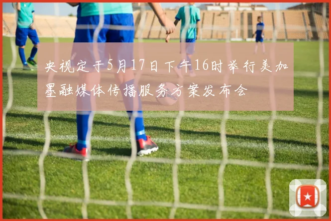 央视定于5月17日下午16时举行美加墨融媒体传播服务方案发布会