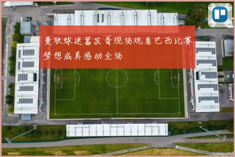 曼联球迷蓄发哥现场观看巴西比赛梦想成真感动全场