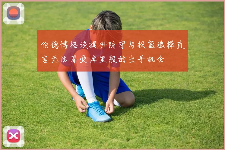 伦德博格谈提升防守与投篮选择直言无法享受库里般的出手机会
