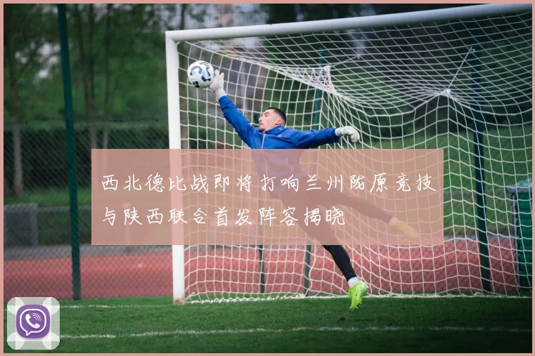 西北德比战即将打响兰州陇原竞技与陕西联合首发阵容揭晓