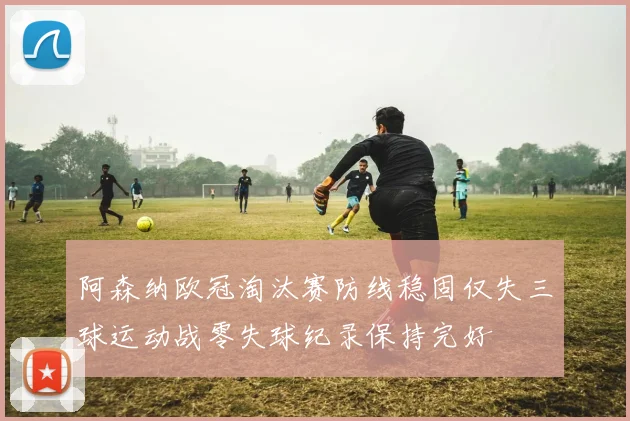 阿森纳欧冠淘汰赛防线稳固仅失三球运动战零失球纪录保持完好