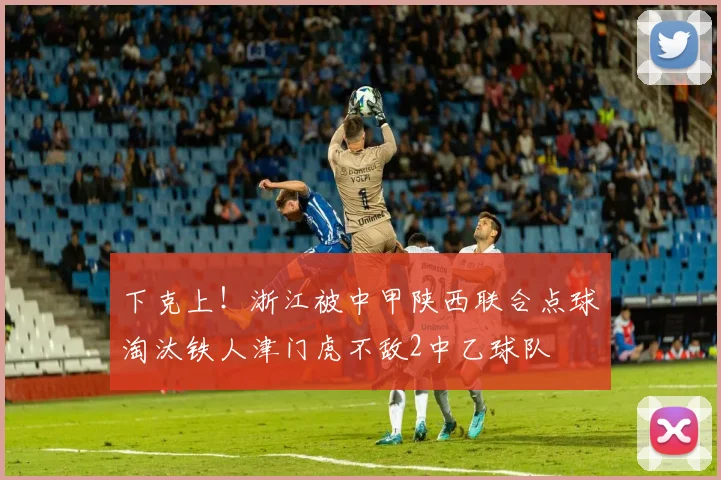 下克上！浙江被中甲陕西联合点球淘汰铁人津门虎不敌2中乙球队