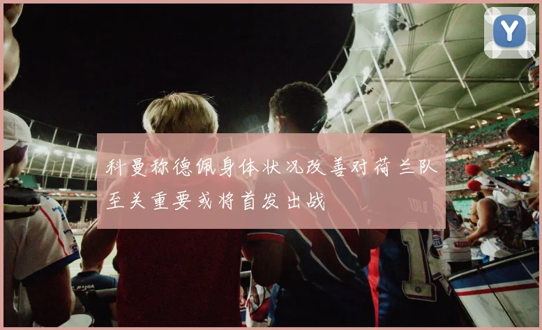 科曼称德佩身体状况改善对荷兰队至关重要或将首发出战