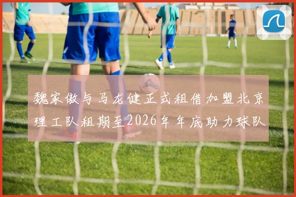 魏家傲与马龙健正式租借加盟北京理工队租期至2026年年底助力球队发展