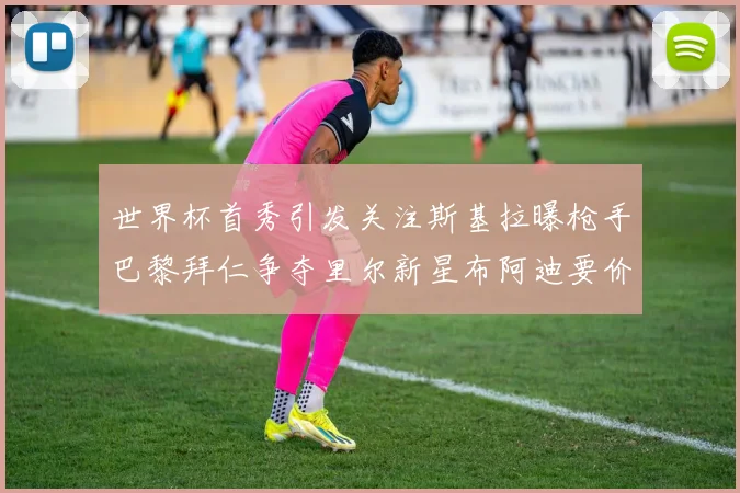 世界杯首秀引发关注斯基拉曝枪手巴黎拜仁争夺里尔新星布阿迪要价7000万欧