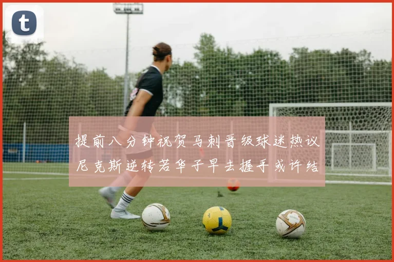 提前八分钟祝贺马刺晋级球迷热议尼克斯逆转若华子早去握手或许结果不同