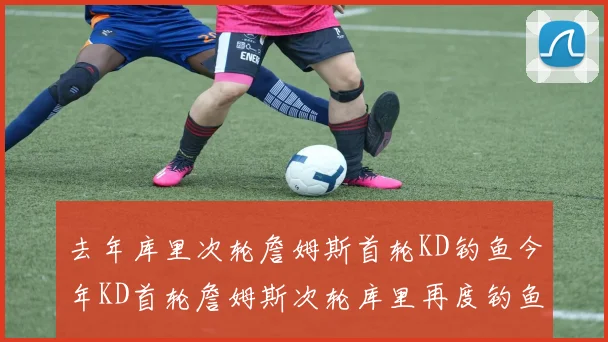 去年库里次轮詹姆斯首轮KD钓鱼今年KD首轮詹姆斯次轮库里再度钓鱼的奇妙对比