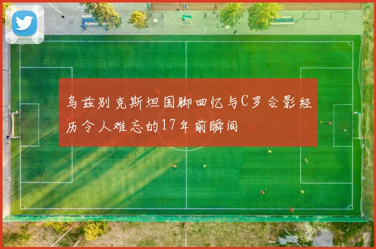 乌兹别克斯坦国脚回忆与C罗合影经历令人难忘的17年前瞬间