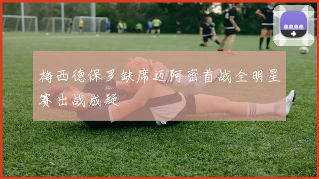 梅西德保罗缺席迈阿密首战全明星赛出战成疑