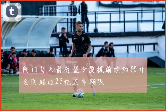阿门与火箭有望今夏提前续约预计合同超过25亿五年期限