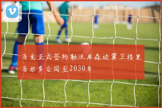 马竞正式签约勒沃库森边翼卫格里马尔多合同至2030年