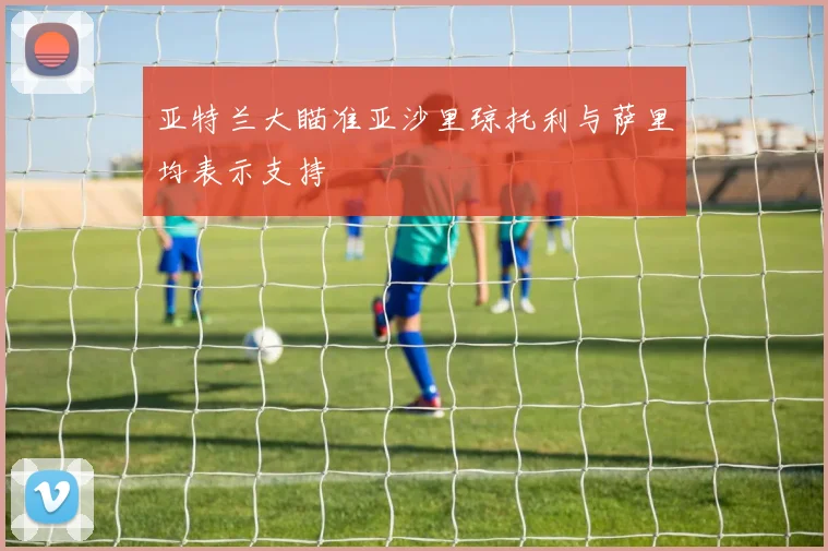 亚特兰大瞄准亚沙里琼托利与萨里均表示支持