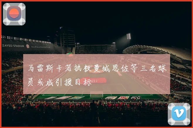 马雷斯卡若执教曼城恩佐等三名球员或成引援目标