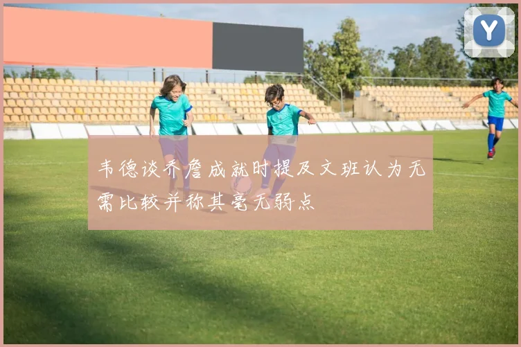 韦德谈乔詹成就时提及文班认为无需比较并称其毫无弱点