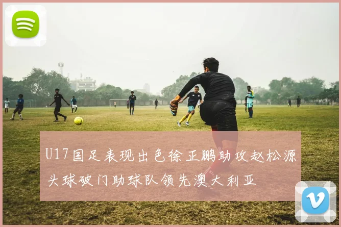 U17国足表现出色徐正鹏助攻赵松源头球破门助球队领先澳大利亚