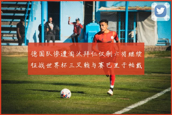 德国队惨遭淘汰拜仁仅剩六将继续征战世界杯三叉戟与赛巴里于帕戴维斯携手出战