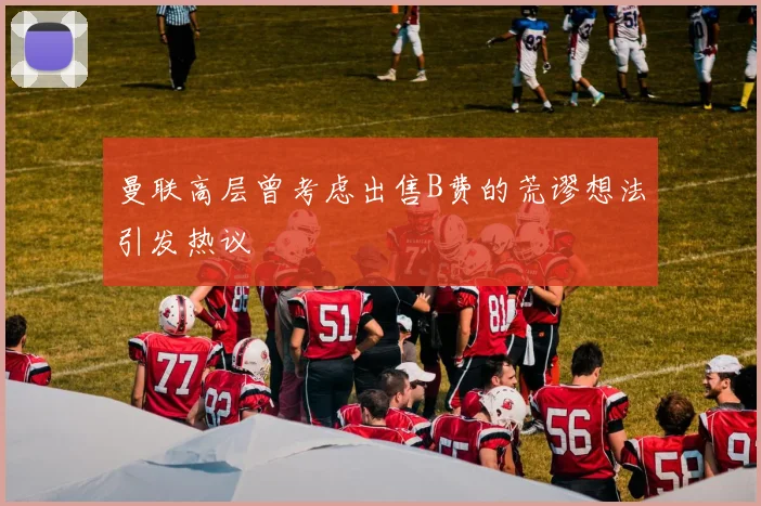 曼联高层曾考虑出售B费的荒谬想法引发热议