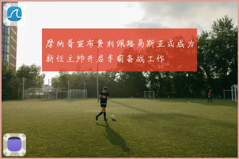 摩纳哥宣布费利佩路易斯正式成为新任主帅开启季前备战工作
