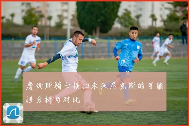 詹姆斯骑士横扫未来尼克斯的可能性分析与对比