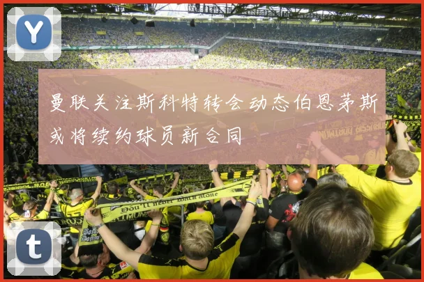 曼联关注斯科特转会动态伯恩茅斯或将续约球员新合同