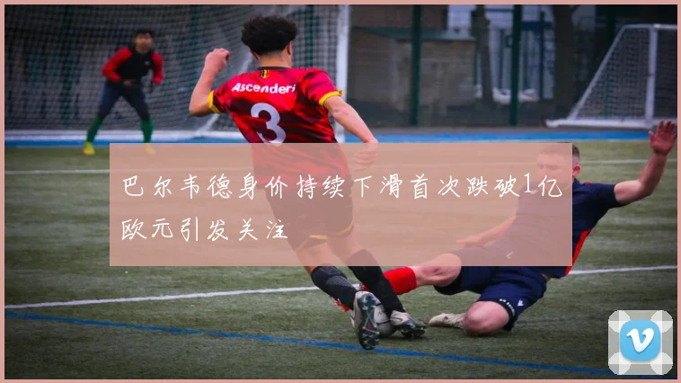 巴尔韦德身价持续下滑首次跌破1亿欧元引发关注